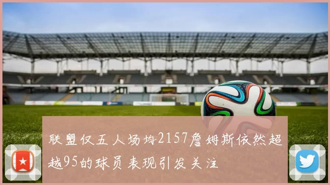 联盟仅五人场均2157詹姆斯依然超越95的球员表现引发关注