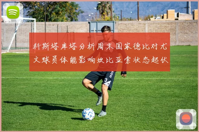 科斯塔库塔分析周末国家德比对尤文球员体能影响坎比亚索状态起伏不定