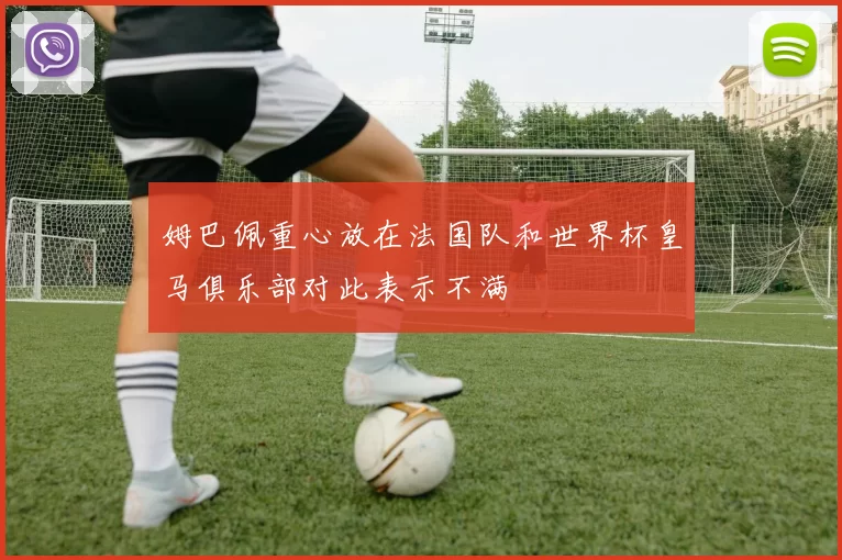 姆巴佩重心放在法国队和世界杯皇马俱乐部对此表示不满