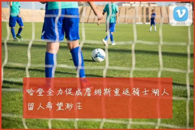 哈登全力促成詹姆斯重返骑士湖人留人希望渺茫