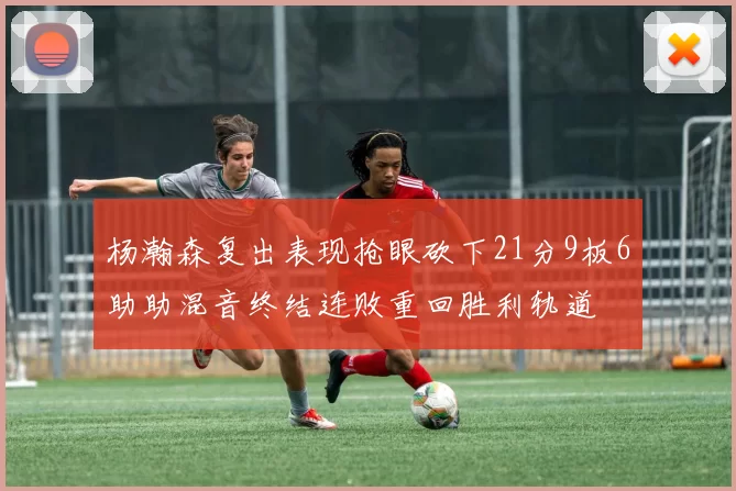 杨瀚森复出表现抢眼砍下21分9板6助助混音终结连败重回胜利轨道