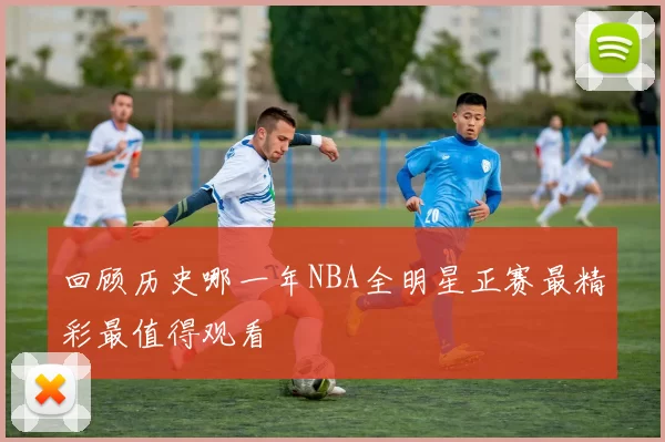 回顾历史哪一年NBA全明星正赛最精彩最值得观看