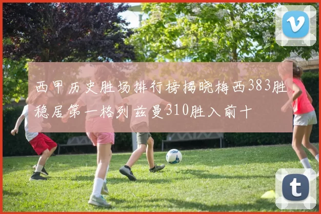 西甲历史胜场排行榜揭晓梅西383胜稳居第一格列兹曼310胜入前十