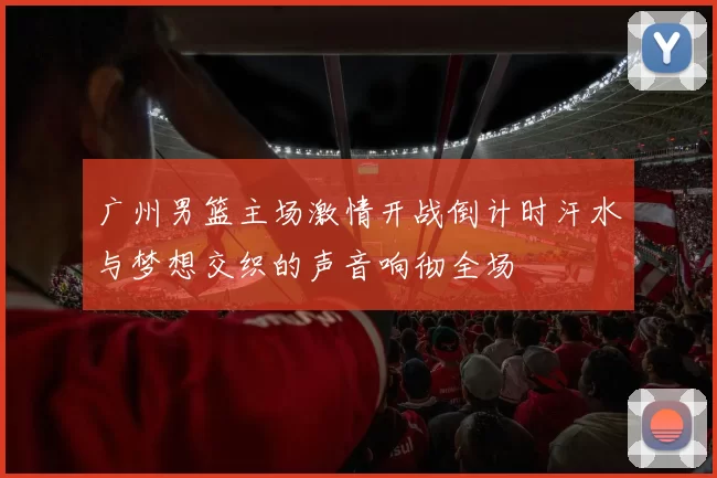 广州男篮主场激情开战倒计时汗水与梦想交织的声音响彻全场