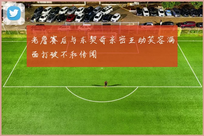 老詹赛后与东契奇亲密互动笑容满面打破不和传闻