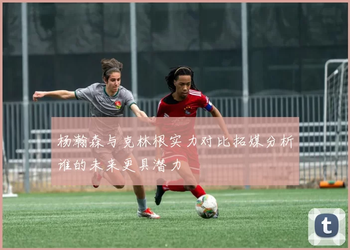 杨瀚森与克林根实力对比拓媒分析谁的未来更具潜力