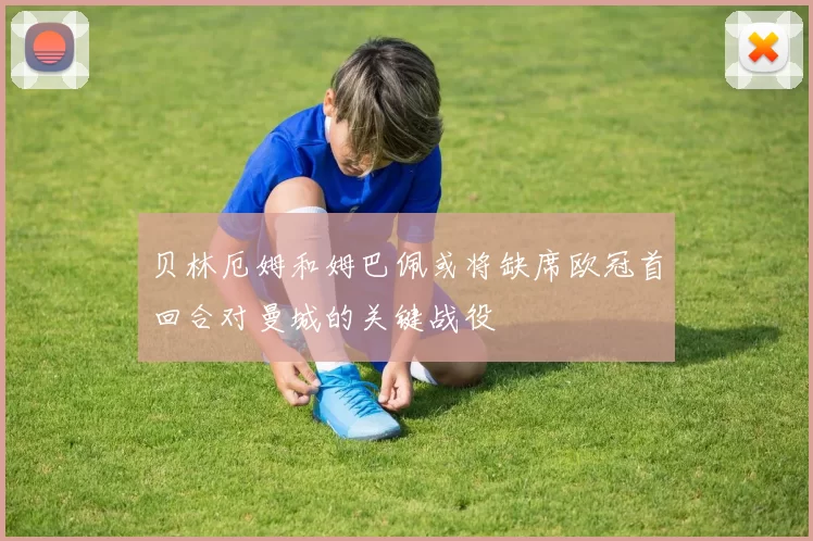 贝林厄姆和姆巴佩或将缺席欧冠首回合对曼城的关键战役