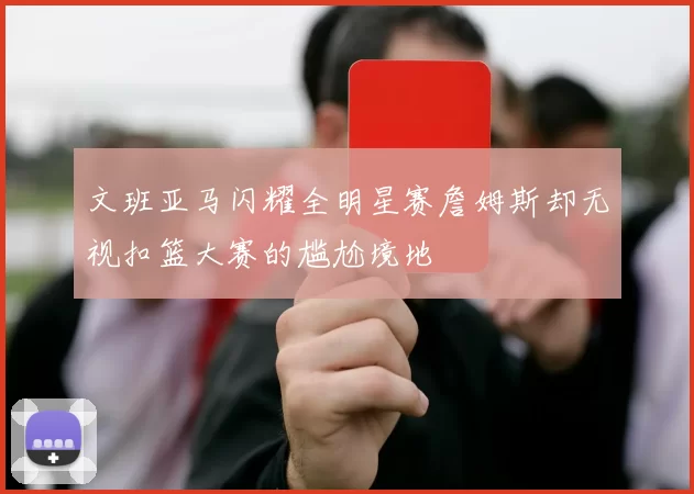 文班亚马闪耀全明星赛詹姆斯却无视扣篮大赛的尴尬境地