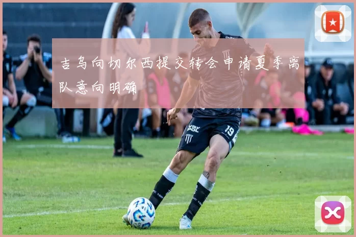 吉乌向切尔西提交转会申请夏季离队意向明确