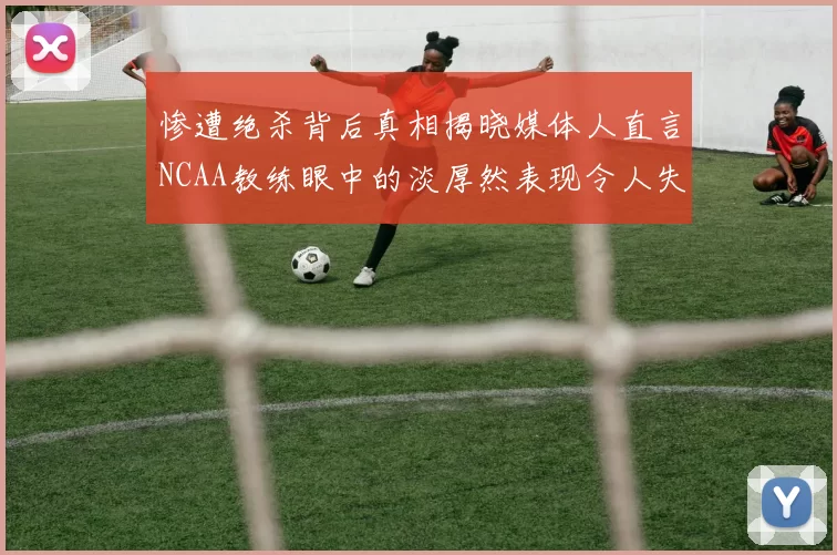 惨遭绝杀背后真相揭晓媒体人直言NCAA教练眼中的淡厚然表现令人失望